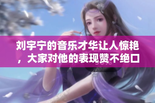 刘宇宁的音乐才华让人惊艳，大家对他的表现赞不绝口