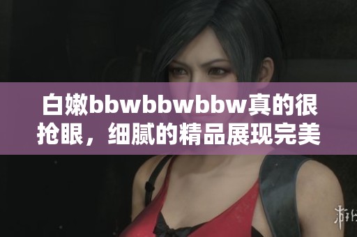 白嫩bbwbbwbbw真的很抢眼，细腻的精品展现完美曲线