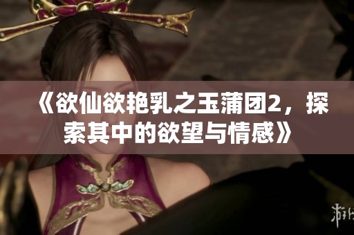 《欲仙欲艳乳之玉蒲团2，探索其中的欲望与情感》