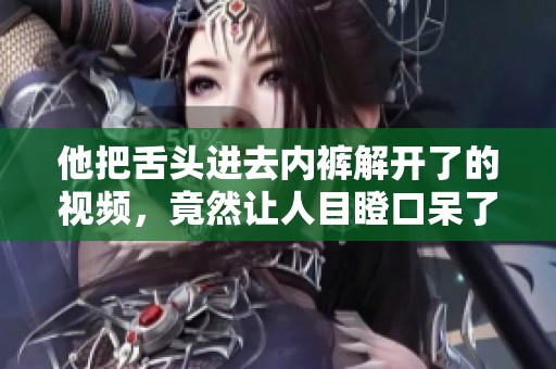 他把舌头进去内裤解开了的视频，竟然让人目瞪口呆了！