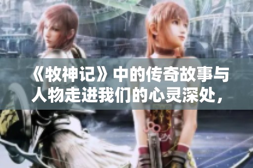 《牧神记》中的传奇故事与人物走进我们的心灵深处，唤醒内心的感动与思考。