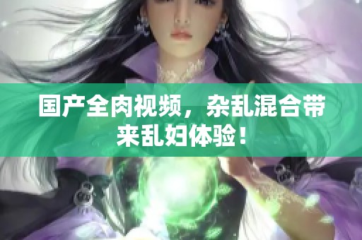 国产全肉视频，杂乱混合带来乱妇体验！
