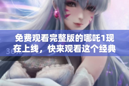 免费观看完整版的哪吒1现在上线，快来观看这个经典动画吧！