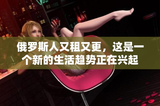 俄罗斯人又租又更，这是一个新的生活趋势正在兴起