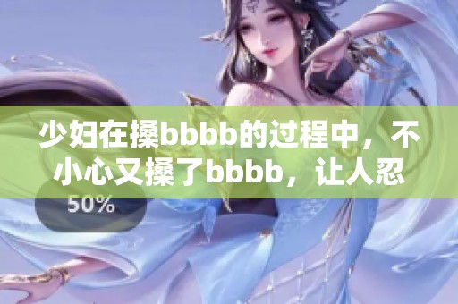 少妇在搡bbbb的过程中，不小心又搡了bbbb，让人忍不住想要多看几遍。