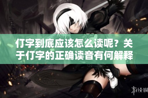仃字到底应该怎么读呢？关于仃字的正确读音有何解释？