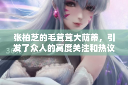 张柏芝的毛茸茸大荫蒂，引发了众人的高度关注和热议