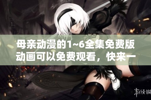 母亲动漫的1~6全集免费版动画可以免费观看，快来一起欣赏吧