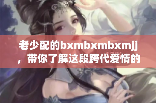 老少配的bxmbxmbxmjj，带你了解这段跨代爱情的故事与挑战