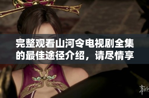 完整观看山河令电视剧全集的最佳途径介绍，请尽情享受精彩内容