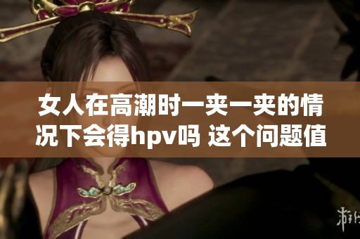 女人在高潮时一夹一夹的情况下会得hpv吗 这个问题值得探讨与关注