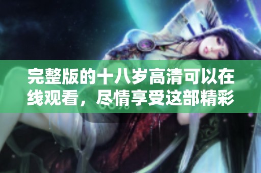 完整版的十八岁高清可以在线观看，尽情享受这部精彩的影片吧