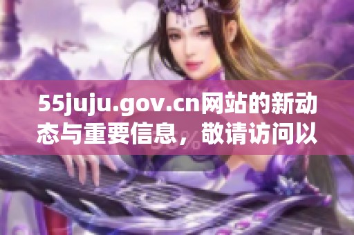 55juju.gov.cn网站的新动态与重要信息，敬请访问以获取最新消息与服务内容。