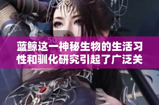 蓝鲸这一神秘生物的生活习性和驯化研究引起了广泛关注和探讨