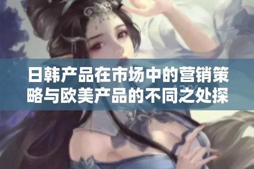 日韩产品在市场中的营销策略与欧美产品的不同之处探讨分析