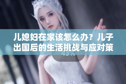 儿媳妇在家该怎么办？儿子出国后的生活挑战与应对策略。