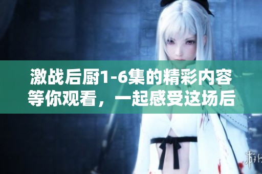 激战后厨1-6集的精彩内容等你观看，一起感受这场后厨里的激战吧