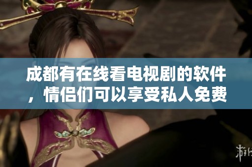 成都有在线看电视剧的软件，情侣们可以享受私人免费体验的乐趣