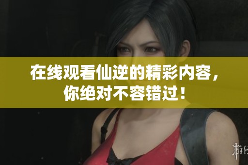 在线观看仙逆的精彩内容，你绝对不容错过！