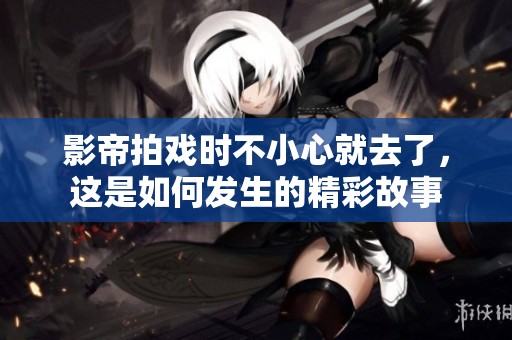 影帝拍戏时不小心就去了，这是如何发生的精彩故事