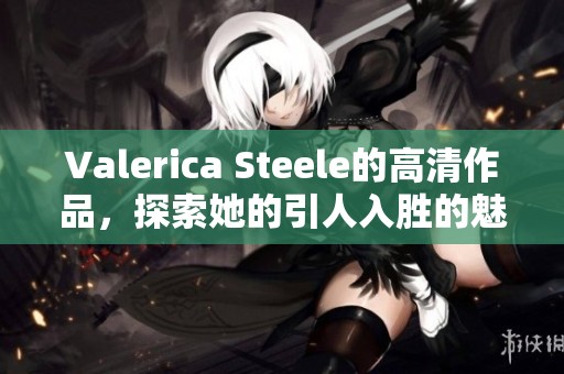 Valerica Steele的高清作品，探索她的引人入胜的魅力与风格