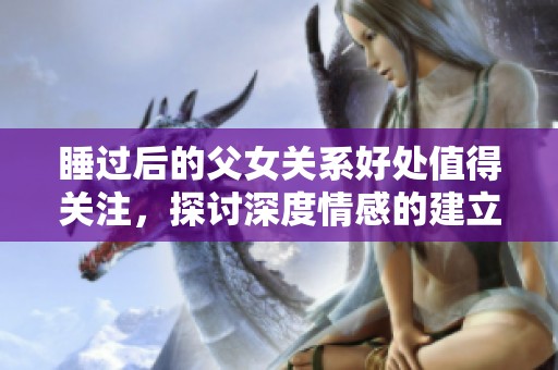 睡过后的父女关系好处值得关注，探讨深度情感的建立与维护
