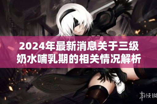 2024年最新消息关于三级奶水哺乳期的相关情况解析