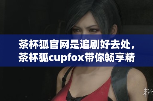 茶杯狐官网是追剧好去处，茶杯狐cupfox带你畅享精彩影视内容