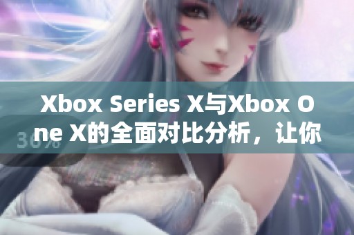 Xbox Series X与Xbox One X的全面对比分析，让你了解哪个更值得拥有