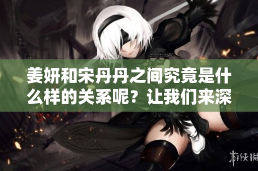 姜妍和宋丹丹之间究竟是什么样的关系呢？让我们来深入了解一下他们的故事。