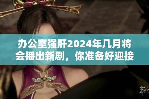 办公室强肝2024年几月将会播出新剧，你准备好迎接了吗？