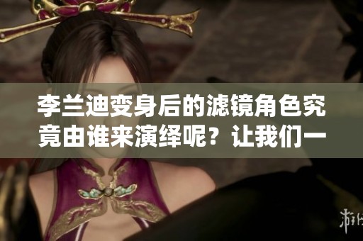 李兰迪变身后的滤镜角色究竟由谁来演绎呢？让我们一起揭晓答案！