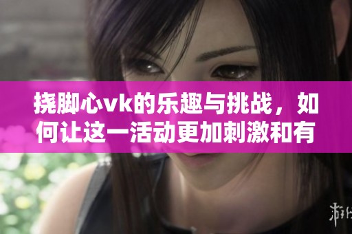 挠脚心vk的乐趣与挑战，如何让这一活动更加刺激和有趣呢