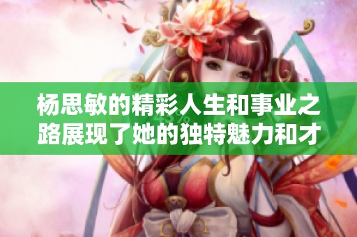 杨思敏的精彩人生和事业之路展现了她的独特魅力和才华