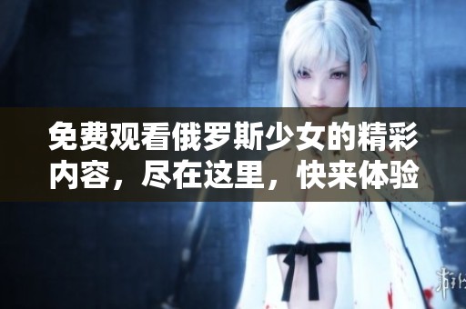 免费观看俄罗斯少女的精彩内容，尽在这里，快来体验吧！