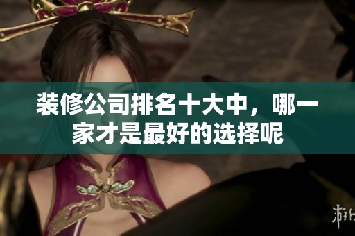 装修公司排名十大中，哪一家才是最好的选择呢