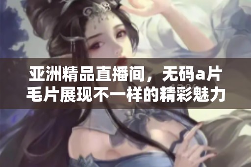 亚洲精品直播间，******展现不一样的精彩魅力