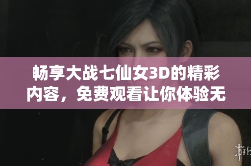 畅享大战七仙女3D的精彩内容，免费观看让你体验无限乐趣