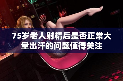 75岁老人射精后是否正常大量出汗的问题值得关注