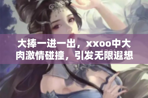 大捧一进一出，xxoo中大肉激情碰撞，引发无限遐想与快感