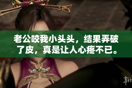 老公咬我小头头，结果弄破了皮，真是让人心疼不已。