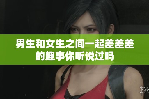 男生和女生之间一起差差差的趣事你听说过吗