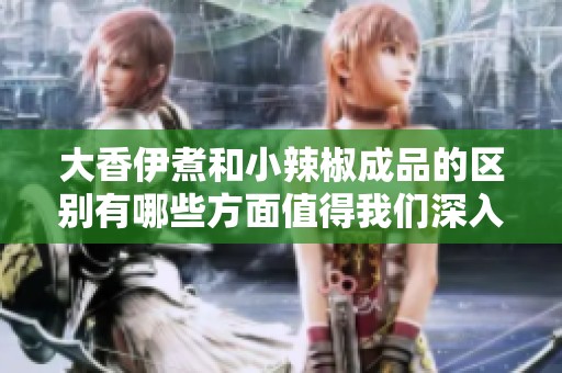 大香伊煮和小辣椒成品的区别有哪些方面值得我们深入了解呢