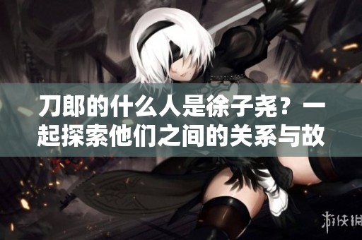 刀郎的什么人是徐子尧？一起探索他们之间的关系与故事。
