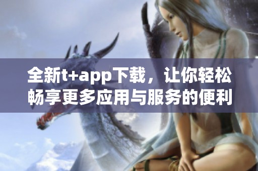 全新t+app下载，让你轻松畅享更多应用与服务的便利！