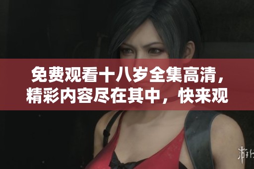 免费观看十八岁全集高清，精彩内容尽在其中，快来观看吧！