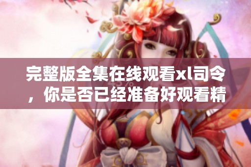 完整版全集在线观看xl司令，你是否已经准备好观看精彩内容了呢