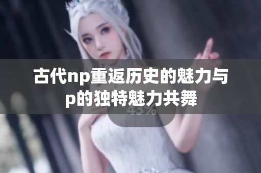 古代np重返历史的魅力与p的独特魅力共舞