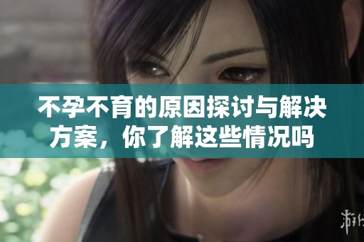 不孕不育的原因探讨与解决方案，你了解这些情况吗
