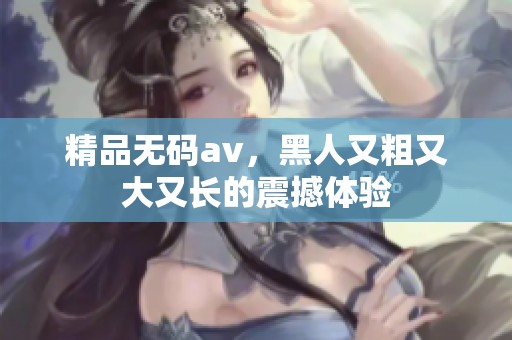 精品****，黑人又粗又大又长的震撼体验